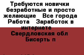 Требуются новички, безработные и просто желающие - Все города Работа » Заработок в интернете   . Свердловская обл.,Бисерть п.